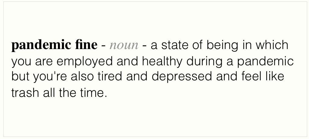 An image displaying the follwing text - pandemic fine, noun, a state of being in which you are employed and healthy during a pandemic but you're also tired and depressed and feel like trash all the time.